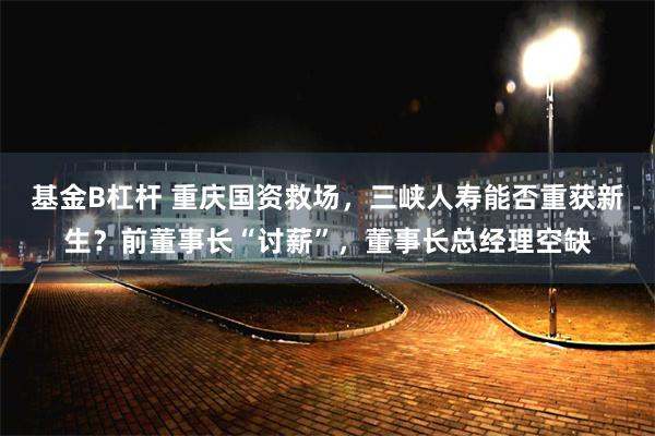 基金B杠杆 重庆国资救场，三峡人寿能否重获新生？前董事长“讨薪”，董事长总经理空缺