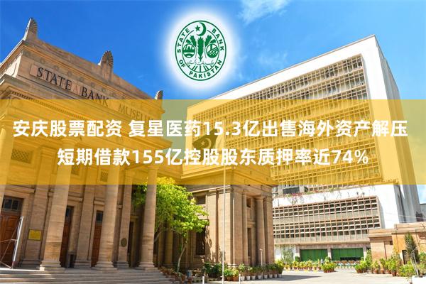 安庆股票配资 复星医药15.3亿出售海外资产解压 短期借款155亿控股股东质押率近74%