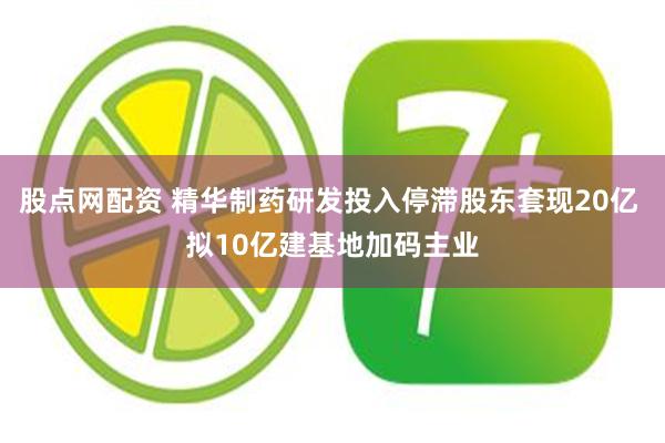 股点网配资 精华制药研发投入停滞股东套现20亿 拟10亿建基地加码主业