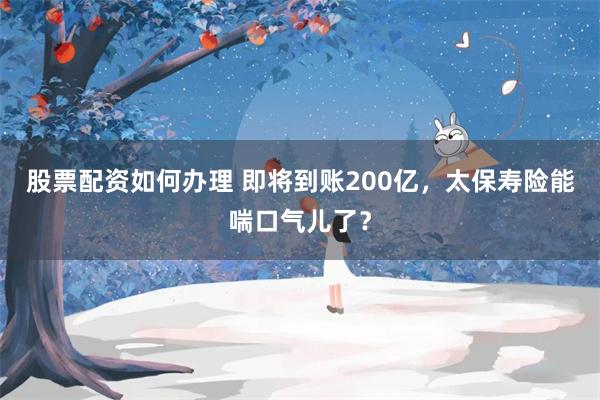 股票配资如何办理 即将到账200亿，太保寿险能喘口气儿了？