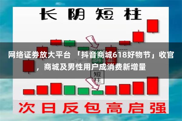 网络证劵放大平台 「抖音商城618好物节」收官，商城及男性用户成消费新增量