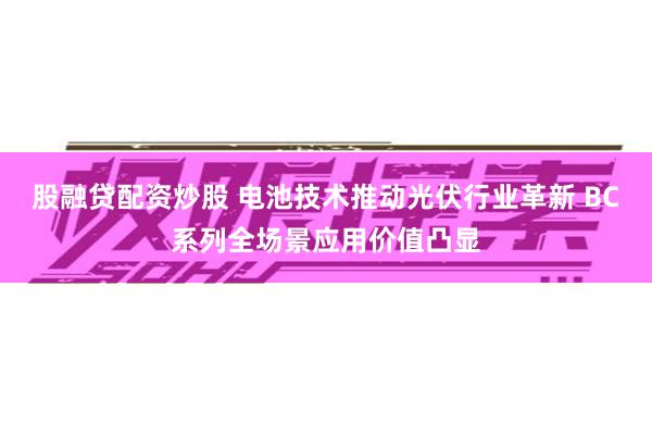 股融贷配资炒股 电池技术推动光伏行业革新 BC系列全场景应用价值凸显