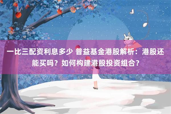 一比三配资利息多少 普益基金港股解析：港股还能买吗？如何构建港股投资组合？