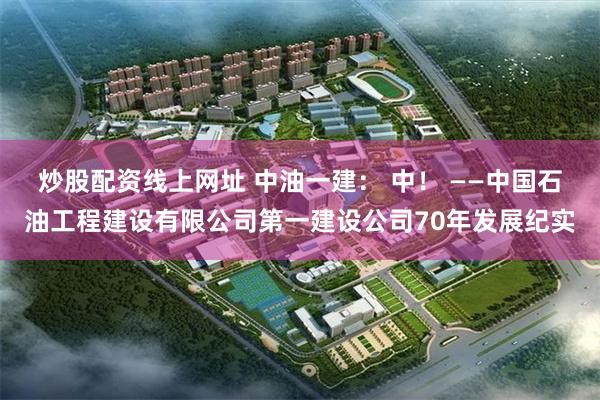 炒股配资线上网址 中油一建： 中！ ——中国石油工程建设有限公司第一建设公司70年发展纪实