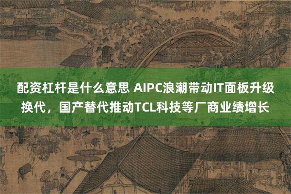 配资杠杆是什么意思 AIPC浪潮带动IT面板升级换代，国产替代推动TCL科技等厂商业绩增长