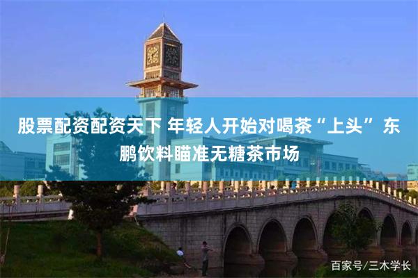 股票配资配资天下 年轻人开始对喝茶“上头” 东鹏饮料瞄准无糖茶市场