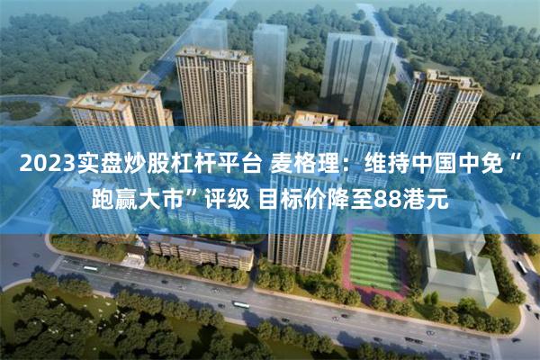 2023实盘炒股杠杆平台 麦格理：维持中国中免“跑赢大市”评级 目标价降至88港元