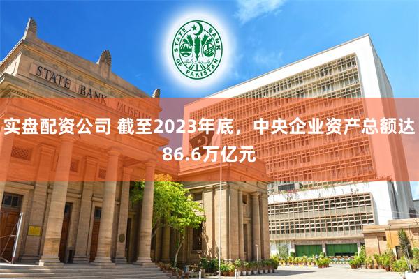 实盘配资公司 截至2023年底，中央企业资产总额达86.6万亿元