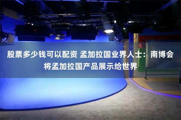 股票多少钱可以配资 孟加拉国业界人士：南博会将孟加拉国产品展示给世界