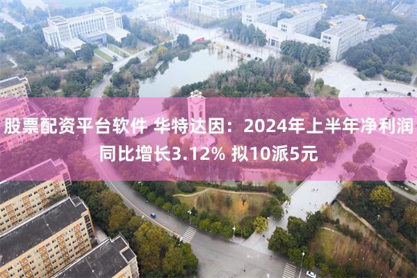 股票配资平台软件 华特达因：2024年上半年净利润同比增长3.12% 拟10派5元