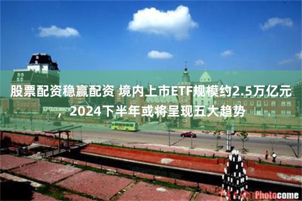 股票配资稳赢配资 境内上市ETF规模约2.5万亿元，2024下半年或将呈现五大趋势