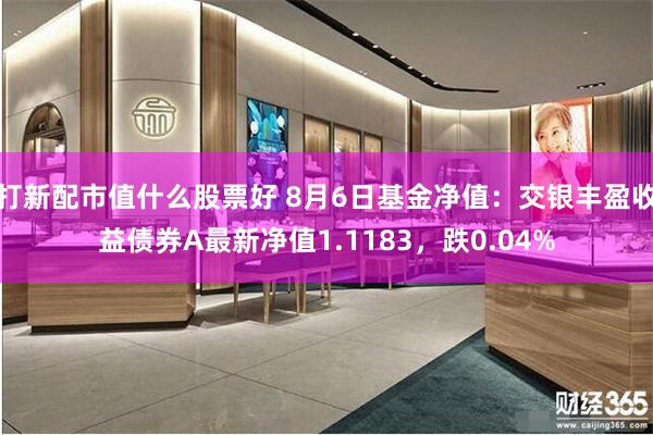 打新配市值什么股票好 8月6日基金净值：交银丰盈收益债券A最新净值1.1183，跌0.04%