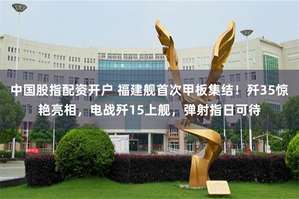 中国股指配资开户 福建舰首次甲板集结！歼35惊艳亮相，电战歼15上舰，弹射指日可待