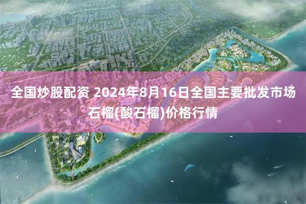 全国炒股配资 2024年8月16日全国主要批发市场石榴(酸石榴)价格行情