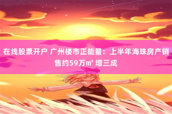 在线股票开户 广州楼市正能量：上半年海珠房产销售约59万㎡ 增三成