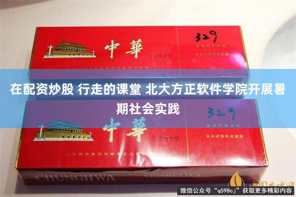 在配资炒股 行走的课堂 北大方正软件学院开展暑期社会实践