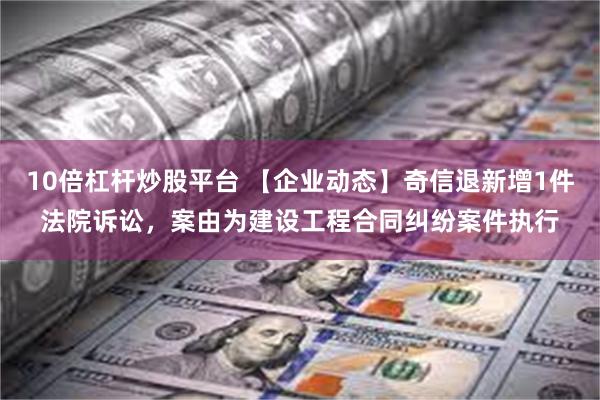 10倍杠杆炒股平台 【企业动态】奇信退新增1件法院诉讼，案由为建设工程合同纠纷案件执行