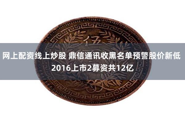 网上配资线上炒股 鼎信通讯收黑名单预警股价新低 2016上市2募资共12亿