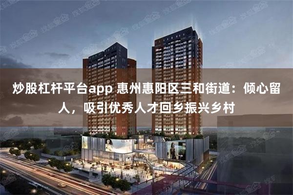 炒股杠杆平台app 惠州惠阳区三和街道：倾心留人，吸引优秀人才回乡振兴乡村