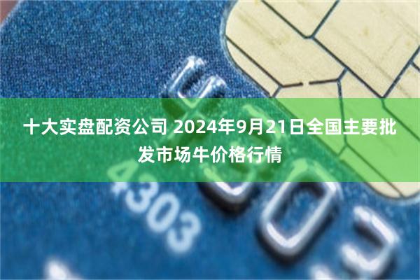 十大实盘配资公司 2024年9月21日全国主要批发市场牛价格行情