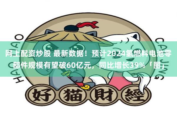 网上配资炒股 最新数据！预计2024氢燃料电池零部件规模有望破60亿元，同比增长39%「图」