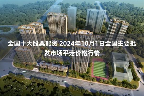 全国十大股票配资 2024年10月1日全国主要批发市场平菇价格行情