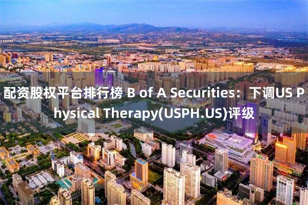 配资股权平台排行榜 B of A Securities：下调US Physical Therapy(USPH.US)评级