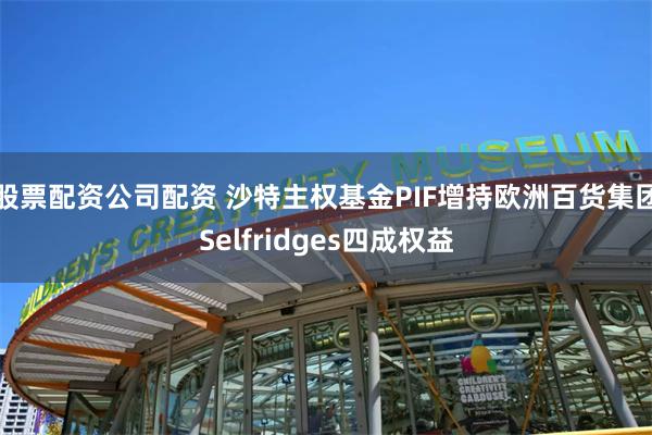 股票配资公司配资 沙特主权基金PIF增持欧洲百货集团Selfridges四成权益