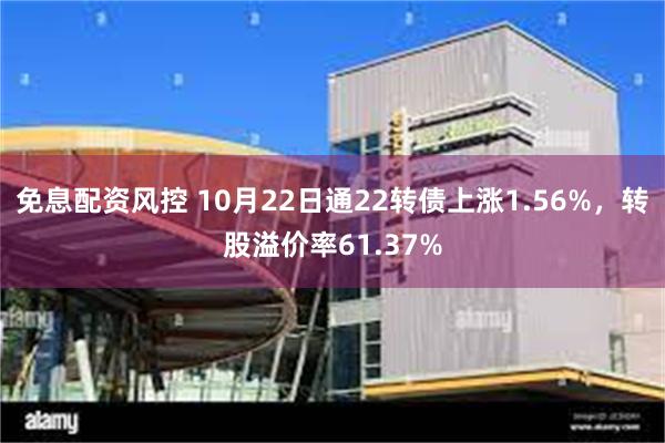 免息配资风控 10月22日通22转债上涨1.56%，转股溢价率61.37%