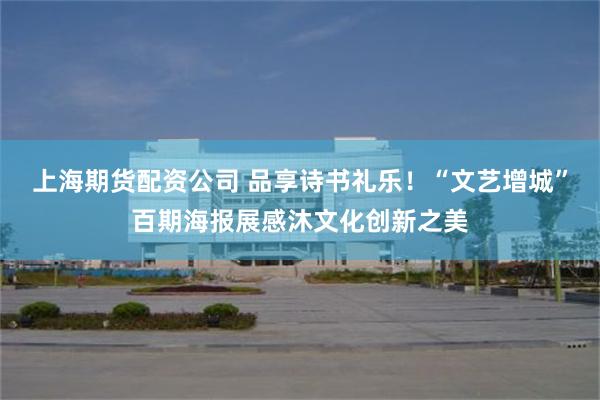 上海期货配资公司 品享诗书礼乐！“文艺增城”百期海报展感沐文化创新之美