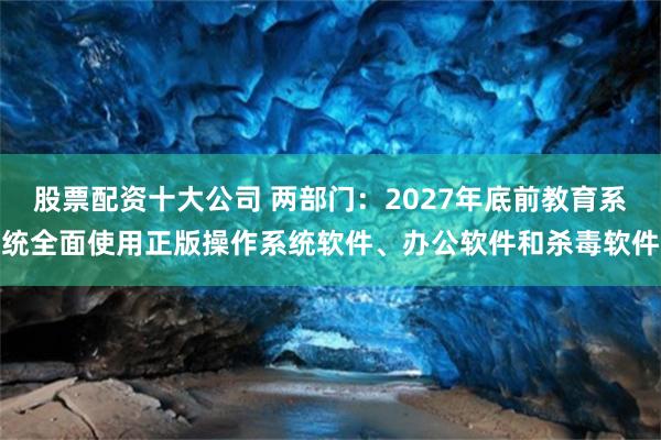 股票配资十大公司 两部门：2027年底前教育系统全面使用正版操作系统软件、办公软件和杀毒软件