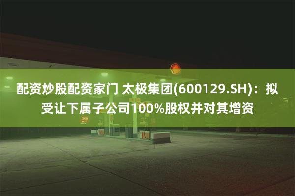 配资炒股配资家门 太极集团(600129.SH)：拟受让下属子公司100%股权并对其增资