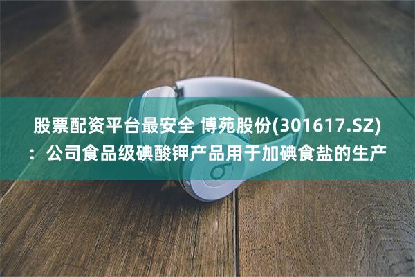 股票配资平台最安全 博苑股份(301617.SZ)：公司食品级碘酸钾产品用于加碘食盐的生产