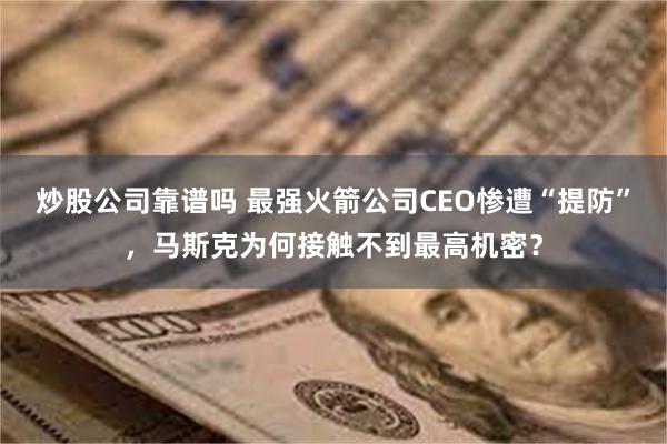 炒股公司靠谱吗 最强火箭公司CEO惨遭“提防”，马斯克为何接触不到最高机密？