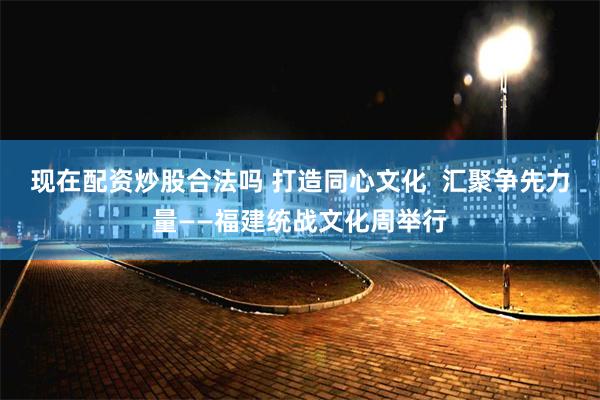 现在配资炒股合法吗 打造同心文化  汇聚争先力量——福建统战文化周举行