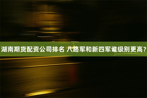 湖南期货配资公司排名 八路军和新四军谁级别更高？