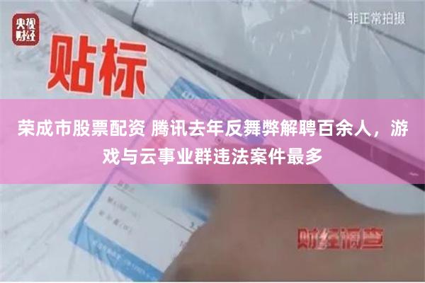 荣成市股票配资 腾讯去年反舞弊解聘百余人，游戏与云事业群违法案件最多