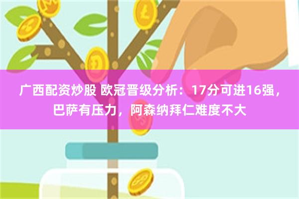 广西配资炒股 欧冠晋级分析：17分可进16强，巴萨有压力，阿森纳拜仁难度不大