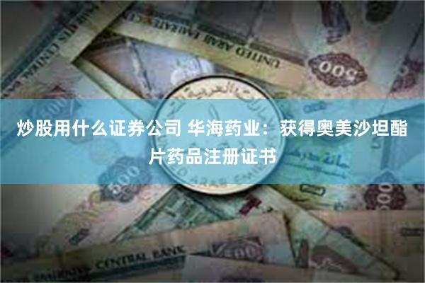 炒股用什么证券公司 华海药业：获得奥美沙坦酯片药品注册证书