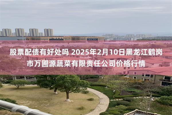 股票配债有好处吗 2025年2月10日黑龙江鹤岗市万圃源蔬菜有限责任公司价格行情