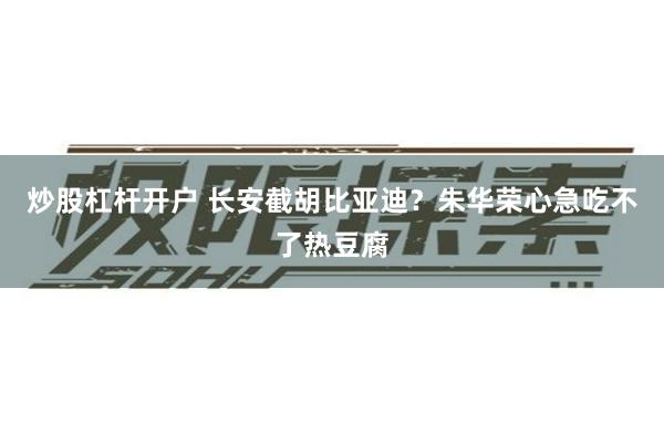 炒股杠杆开户 长安截胡比亚迪？朱华荣心急吃不了热豆腐