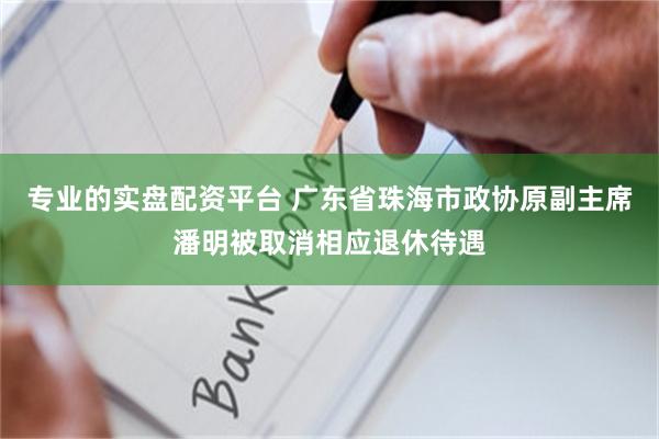 专业的实盘配资平台 广东省珠海市政协原副主席潘明被取消相应退休待遇