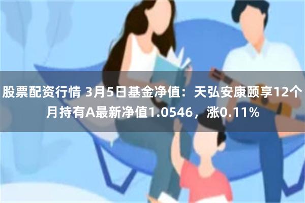 股票配资行情 3月5日基金净值：天弘安康颐享12个月持有A最新净值1.0546，涨0.11%