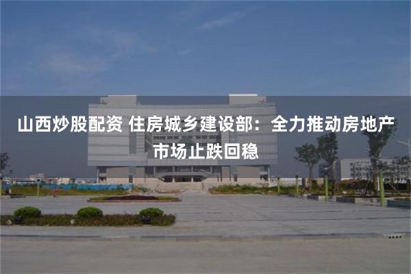 山西炒股配资 住房城乡建设部：全力推动房地产市场止跌回稳