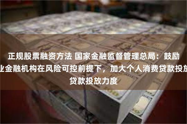 正规股票融资方法 国家金融监督管理总局：鼓励银行业金融机构在风险可控前提下，加大个人消费贷款投放力度