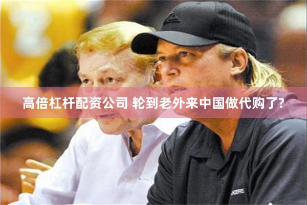 高倍杠杆配资公司 轮到老外来中国做代购了?