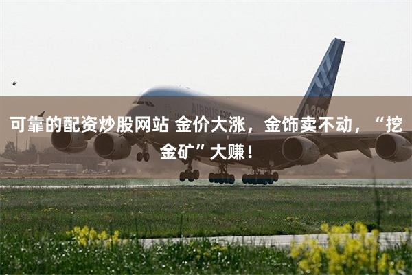 可靠的配资炒股网站 金价大涨，金饰卖不动，“挖金矿”大赚！