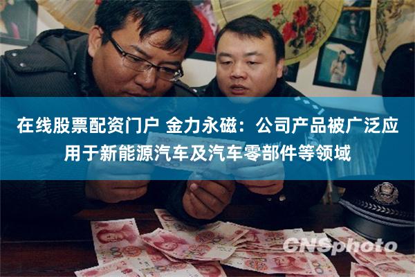 在线股票配资门户 金力永磁：公司产品被广泛应用于新能源汽车及汽车零部件等领域