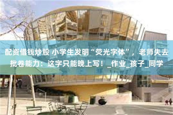 配资借钱炒股 小学生发明“荧光字体”，老师失去批卷能力：这字只能晚上写！_作业_孩子_同学