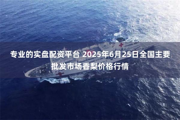 专业的实盘配资平台 2025年6月25日全国主要批发市场香梨价格行情